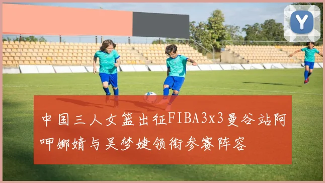 中国三人女篮出征FIBA3x3曼谷站阿呷娜婧与吴梦婕领衔参赛阵容