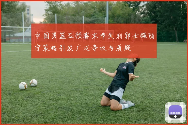 中国男篮亚预赛末节失利郭士强防守策略引发广泛争议与质疑