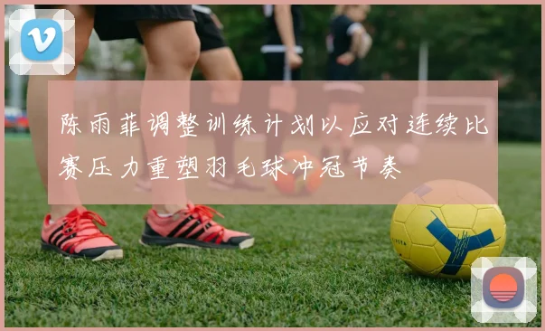 陈雨菲调整训练计划以应对连续比赛压力重塑羽毛球冲冠节奏