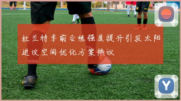 杜兰特季前合练强度提升引发太阳进攻空间优化方案热议