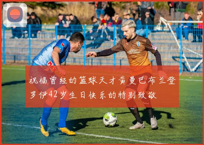 祝福曾经的篮球天才黄曼巴布兰登罗伊42岁生日快乐的特别致敬
