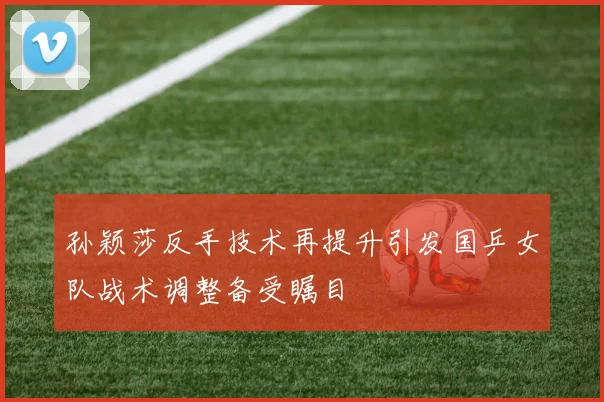 孙颖莎反手技术再提升引发国乒女队战术调整备受瞩目