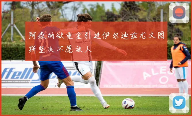 阿森纳欲重金引进伊尔迪兹尤文图斯坚决不愿放人