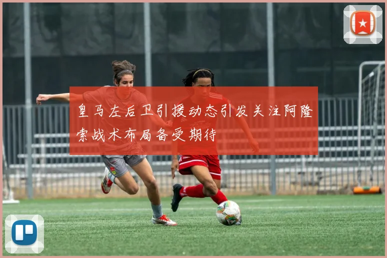 皇马左后卫引援动态引发关注阿隆索战术布局备受期待