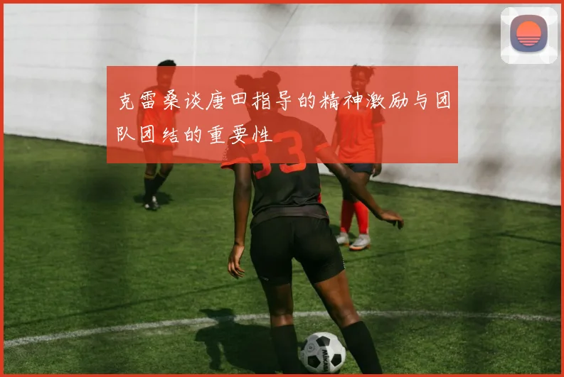 克雷桑谈唐田指导的精神激励与团队团结的重要性