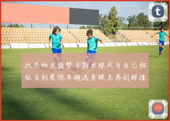 托尼帕克盛赞卡斯尔球风与自己相似马刺展现卓越选秀眼光再创辉煌