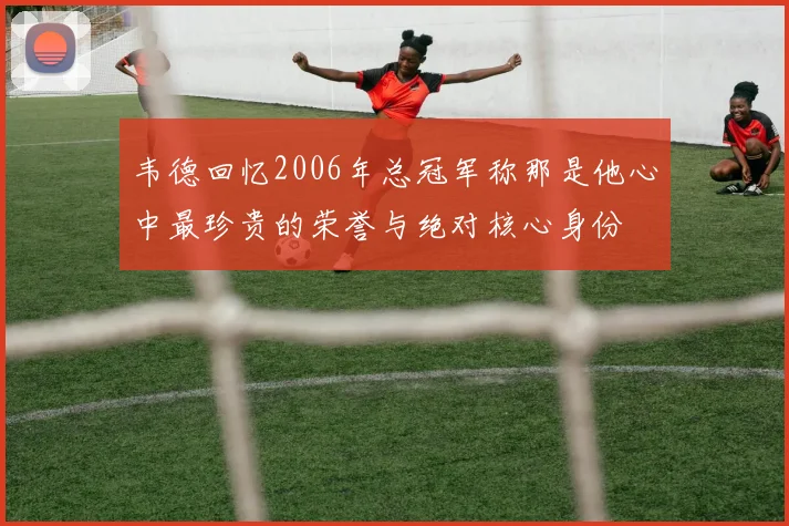韦德回忆2006年总冠军称那是他心中最珍贵的荣誉与绝对核心身份