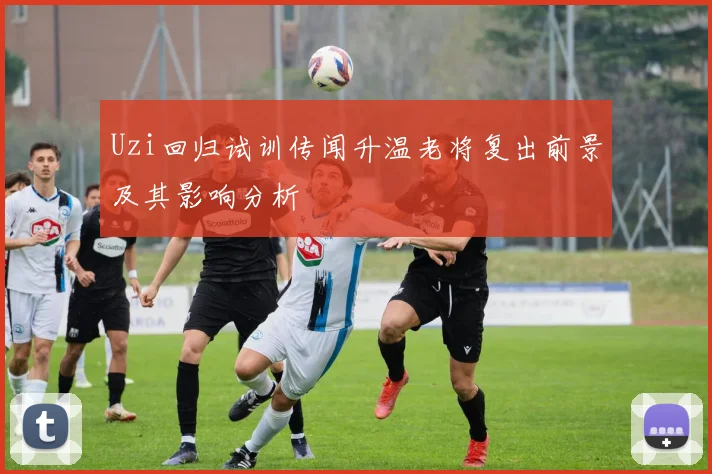 Uzi回归试训传闻升温老将复出前景及其影响分析